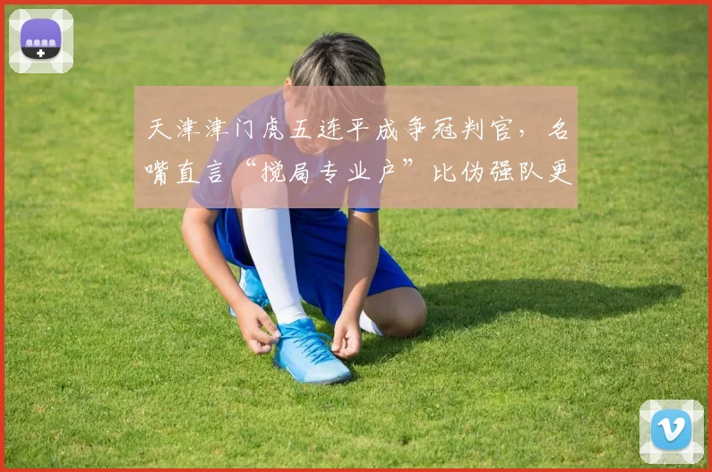 天津津门虎五连平成争冠判官,名嘴直言“搅局专业户”比伪强队更可怕
