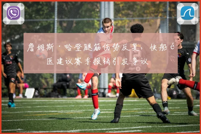詹姆斯·哈登腿筋伤势反复，快船队医建议赛季报销引发争议