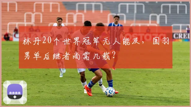 林丹20个世界冠军无人能及，国羽男单后继者尚需几载？